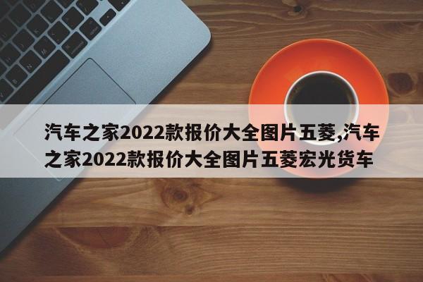 汽车之家2022款报价大全图片五菱,汽车之家2022款报价大全图片五菱宏光货车