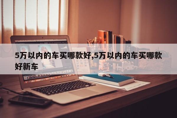 5万以内的车买哪款好,5万以内的车买哪款好新车