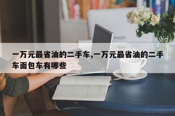 一万元最省油的二手车,一万元最省油的二手车面包车有哪些