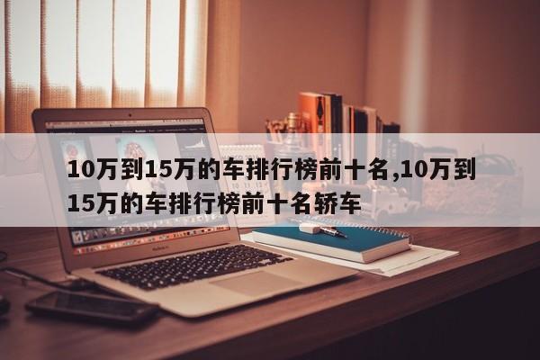 10万到15万的车排行榜前十名,10万到15万的车排行榜前十名轿车