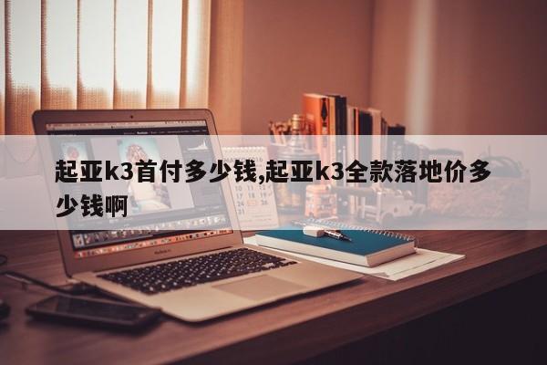 起亚k3首付多少钱,起亚k3全款落地价多少钱啊