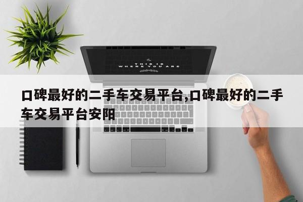 口碑最好的二手车交易平台,口碑最好的二手车交易平台安阳