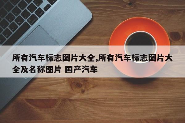 所有汽车标志图片大全,所有汽车标志图片大全及名称图片 国产汽车