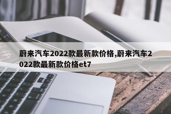 蔚来汽车2022款最新款价格,蔚来汽车2022款最新款价格et7