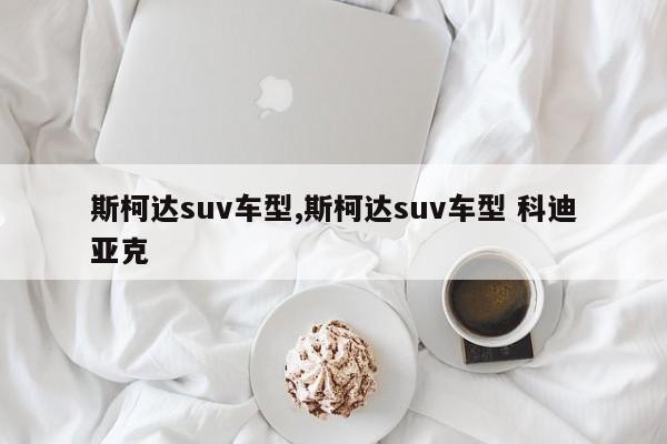 斯柯达suv车型,斯柯达suv车型 科迪亚克