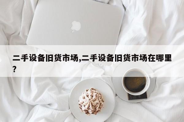 二手设备旧货市场,二手设备旧货市场在哪里?