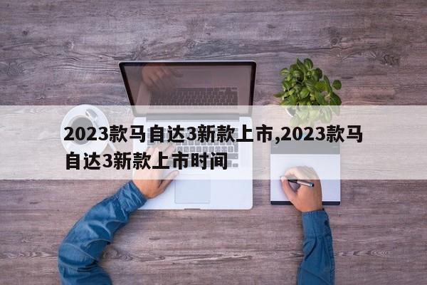 2023款马自达3新款上市,2023款马自达3新款上市时间