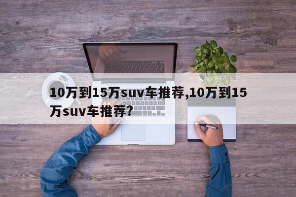 10万到15万suv车推荐,10万到15万suv车推荐?