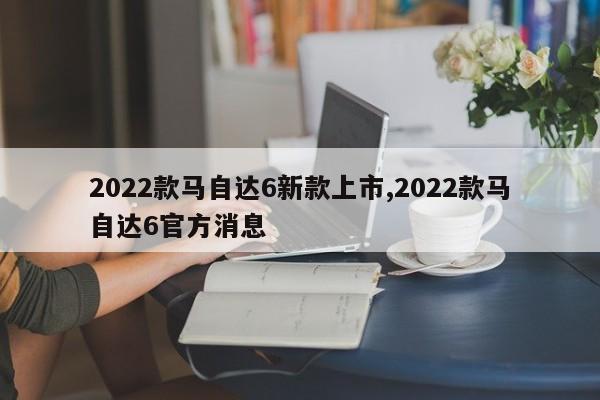 2022款马自达6新款上市,2022款马自达6官方消息