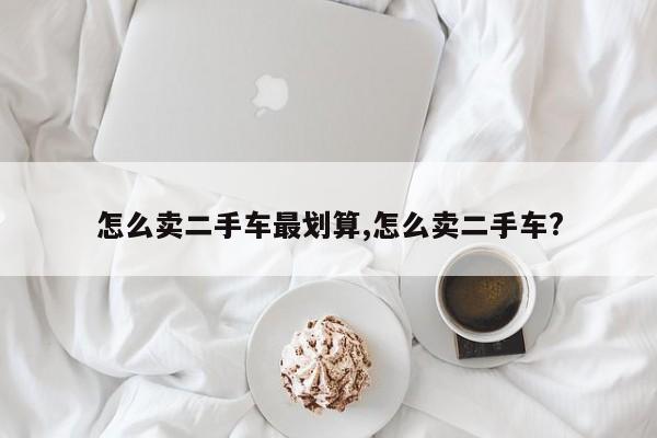 怎么卖二手车最划算,怎么卖二手车?