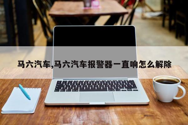 马六汽车,马六汽车报警器一直响怎么解除