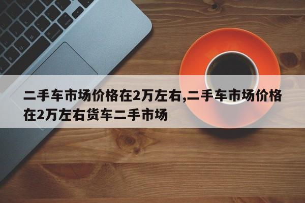 二手车市场价格在2万左右,二手车市场价格在2万左右货车二手市场