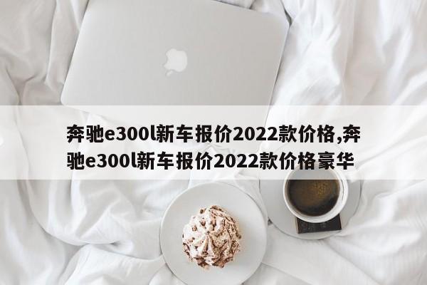 奔驰e300l新车报价2022款价格,奔驰e300l新车报价2022款价格豪华