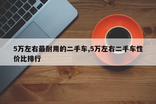 5万左右最耐用的二手车,5万左右二手车性价比排行