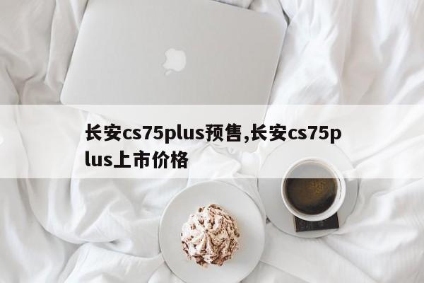 长安cs75plus预售,长安cs75plus上市价格