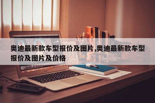 奥迪最新款车型报价及图片,奥迪最新款车型报价及图片及价格