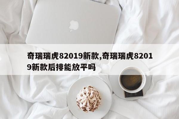 奇瑞瑞虎82019新款,奇瑞瑞虎82019新款后排能放平吗