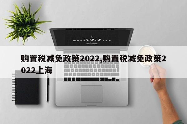 购置税减免政策2022,购置税减免政策2022上海