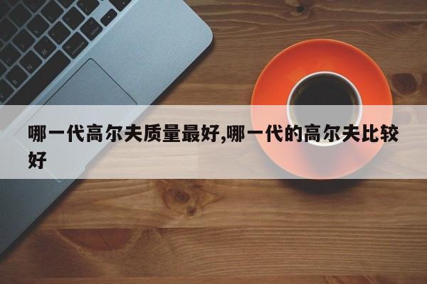 哪一代高尔夫质量最好,哪一代的高尔夫比较好