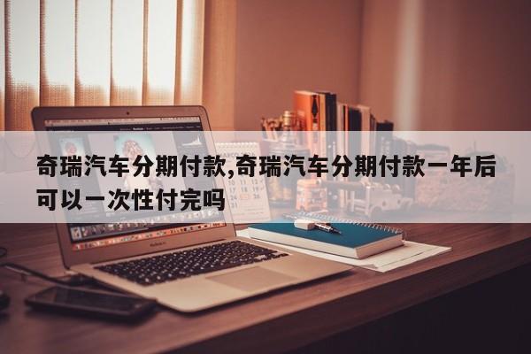 奇瑞汽车分期付款,奇瑞汽车分期付款一年后可以一次性付完吗