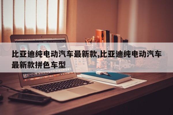 比亚迪纯电动汽车最新款,比亚迪纯电动汽车最新款拼色车型